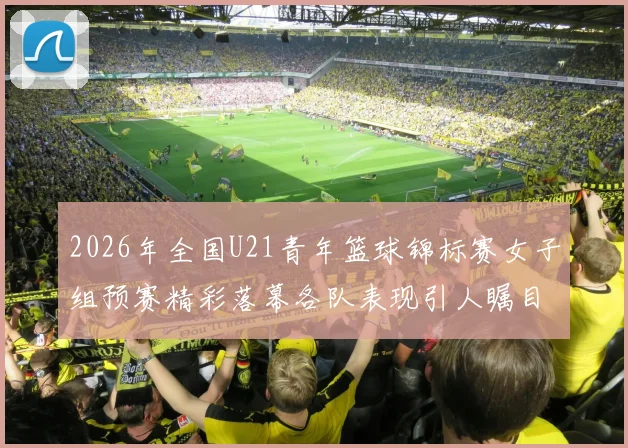 2026年全国U21青年篮球锦标赛女子组预赛精彩落幕各队表现引人瞩目