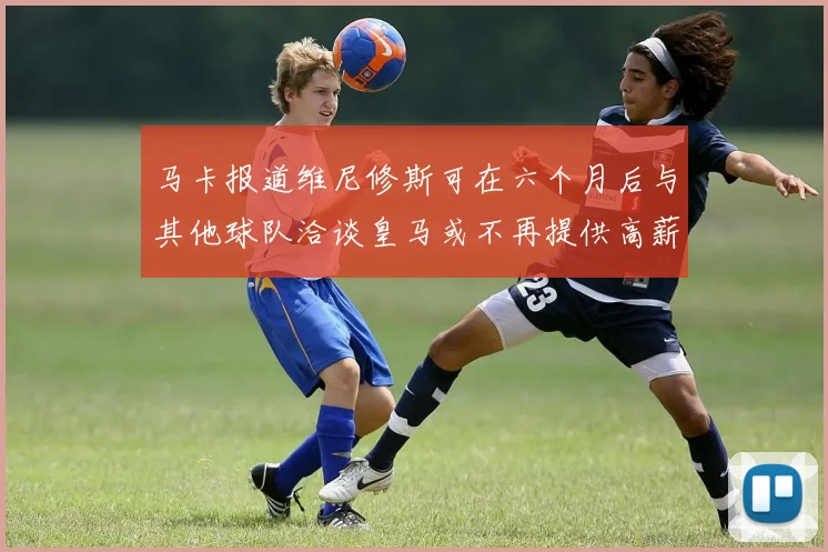 马卡报道维尼修斯可在六个月后与其他球队洽谈皇马或不再提供高薪合同