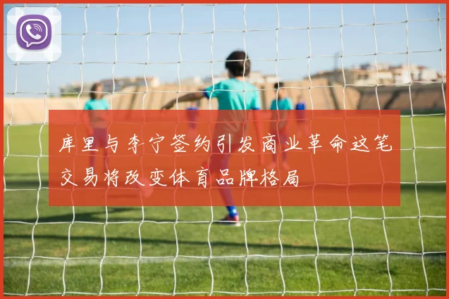 库里与李宁签约引发商业革命这笔交易将改变体育品牌格局