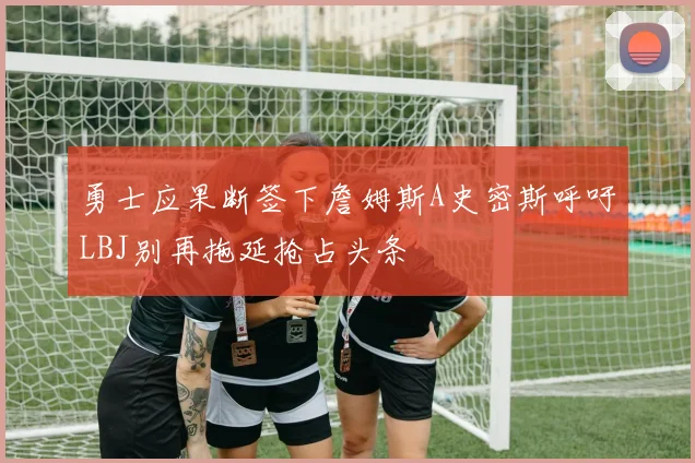 勇士应果断签下詹姆斯A史密斯呼吁LBJ别再拖延抢占头条
