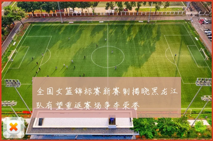 全国女篮锦标赛新赛制揭晓黑龙江队有望重返赛场争夺荣誉