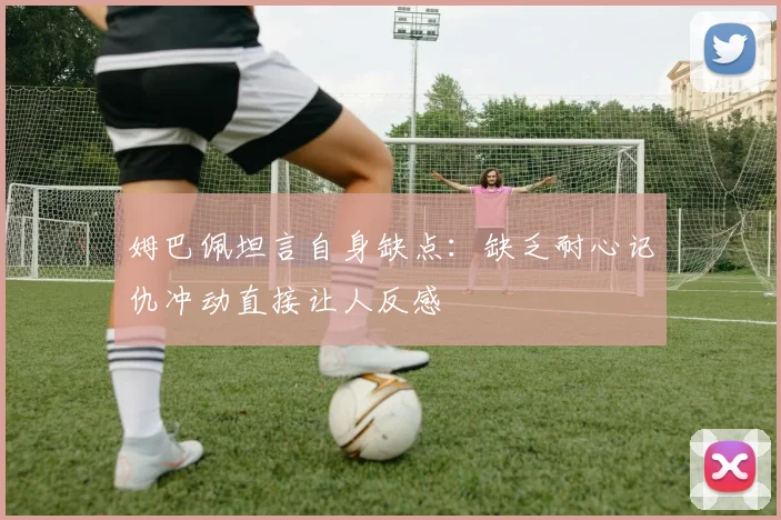 姆巴佩坦言自身缺点：缺乏耐心记仇冲动直接让人反感
