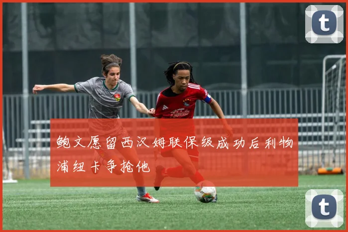 鲍文愿留西汉姆联保级成功后利物浦纽卡争抢他