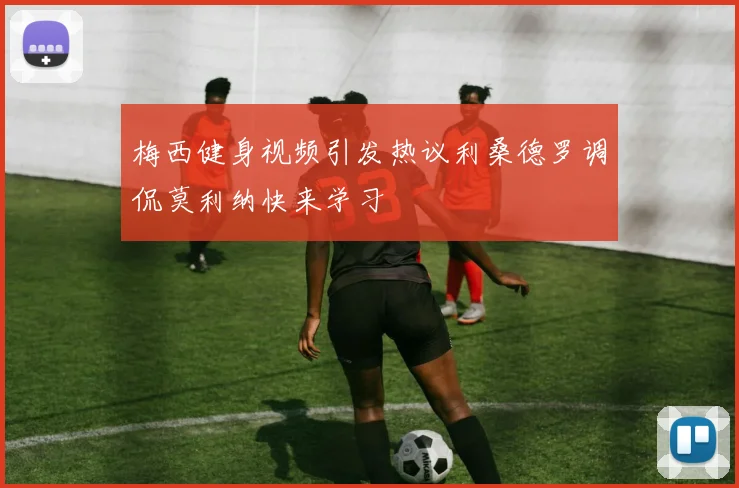 梅西健身视频引发热议利桑德罗调侃莫利纳快来学习