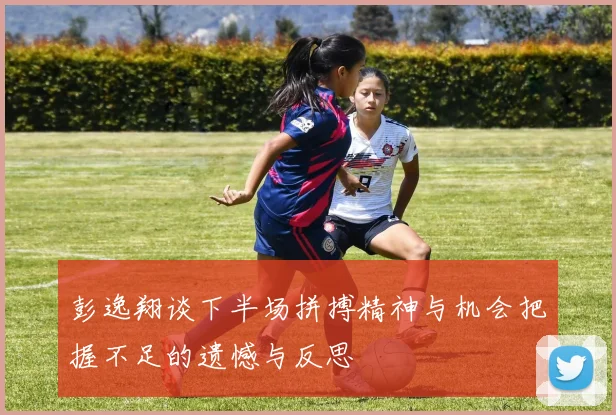 彭逸翔谈下半场拼搏精神与机会把握不足的遗憾与反思