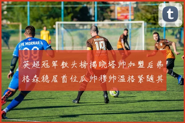 英超冠军教头榜揭晓塔帅加盟后弗格森稳居首位瓜帅穆帅温格紧随其后